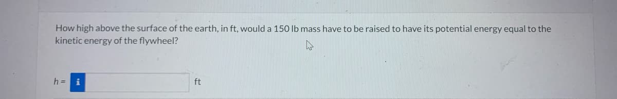 How high above the surface of the earth, in ft, would a 150 lb mass have to be raised to have its potential energy equal to the
kinetic energy of the flywheel?
h= i
ft