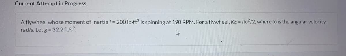 Current Attempt in Progress
A flywheel whose moment of inertia / = 200 lb-ft² is spinning at 190 RPM. For a flywheel, KE = Iw²/2, where w is the angular velocity,
rad/s. Let g = 32.2 ft/s².