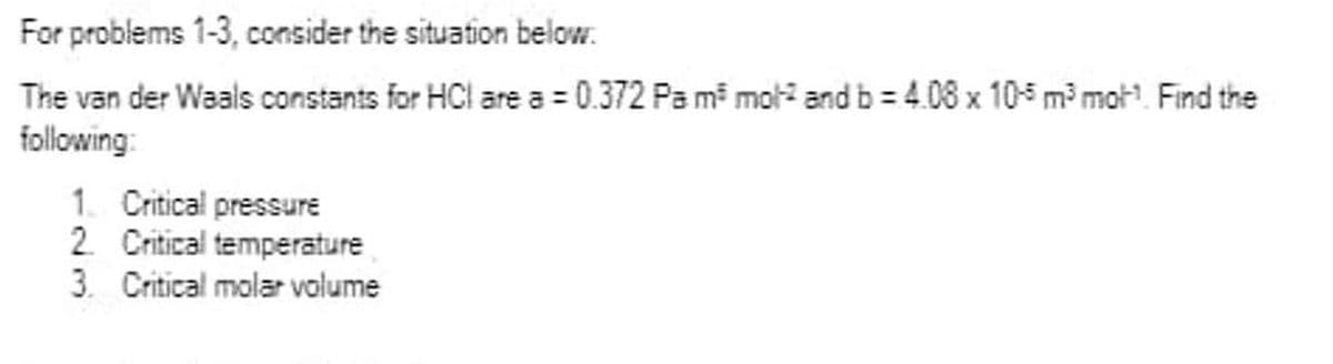 For problems 1-3, consider the situation below:
The van der Waals constants for HCl are a = 0.372 Pa m³ mol and b=4.08 x 105 m³ mot¹. Find the
following:
1. Critical pressure
2. Critical temperature
3. Critical molar volume