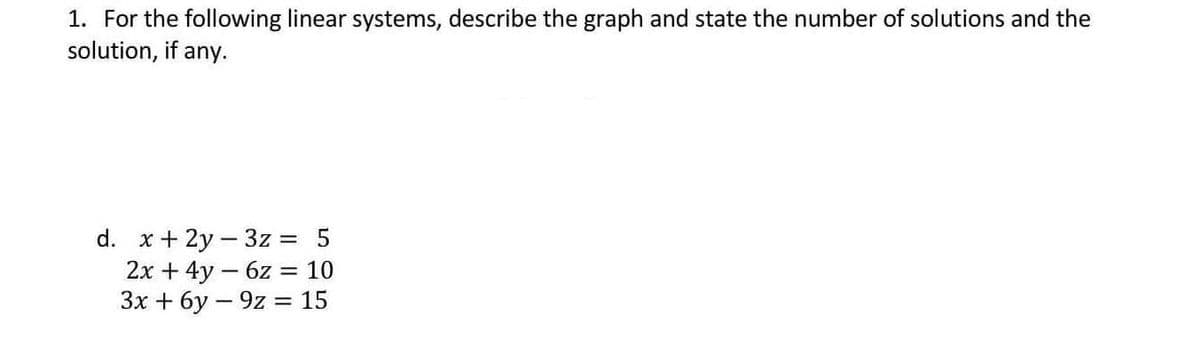 1. For the following linear systems, describe the graph and state the number of solutions and the
solution, if any.
d. x + 2y3z = 5
2x + 4y6z = 10
3x+6y-9z = 15