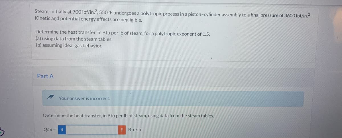 Steam, initially at 700 lbf/in.2, 550°F undergoes a polytropic process in a piston-cylinder assembly to a final pressure of 3600 lbf/in.²
Kinetic and potential energy effects are negligible.
Determine the heat transfer, in Btu per lb of steam, for a polytropic exponent of 1.5,
(a) using data from the steam tables.
(b) assuming ideal gas behavior.
Part A
Your answer is incorrect.
Determine the heat transfer, in Btu per lb of steam, using data from the steam tables.
Q/m =
i
! Btu/lb