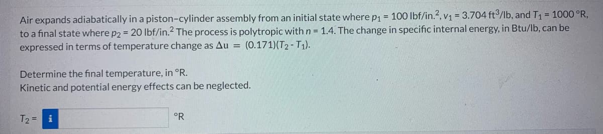 Air expands adiabatically in a piston-cylinder assembly from an initial state where p₁ = 100 lbf/in.2, v₁ = 3.704 ft3/lb, and T₁ = 1000 °R,
to a final state where p2 = 20 lbf/in.2 The process is polytropic with n = 1.4. The change in specific internal energy, in Btu/lb, can be
expressed in terms of temperature change as Au= (0.171) (T2-T1).
Determine the final temperature, in °R.
Kinetic and potential energy effects can be neglected.
T₂ = i
°R