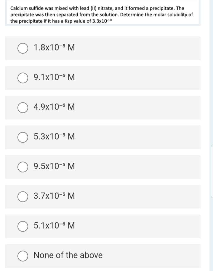 Calcium sulfide was mixed with lead (II) nitrate, and it formed a precipitate. The
precipitate was then separated from the solution. Determine the molar solubility of
the precipitate if it has a Ksp value of 3.3x10-10
O
O
O
O
O
O
O
1.8x10-5 M
9.1x10-6 M
4.9x10-6 M
5.3x10-5 M
9.5x10-5 M
3.7x10-5 M
5.1x10-6 M
O None of the above