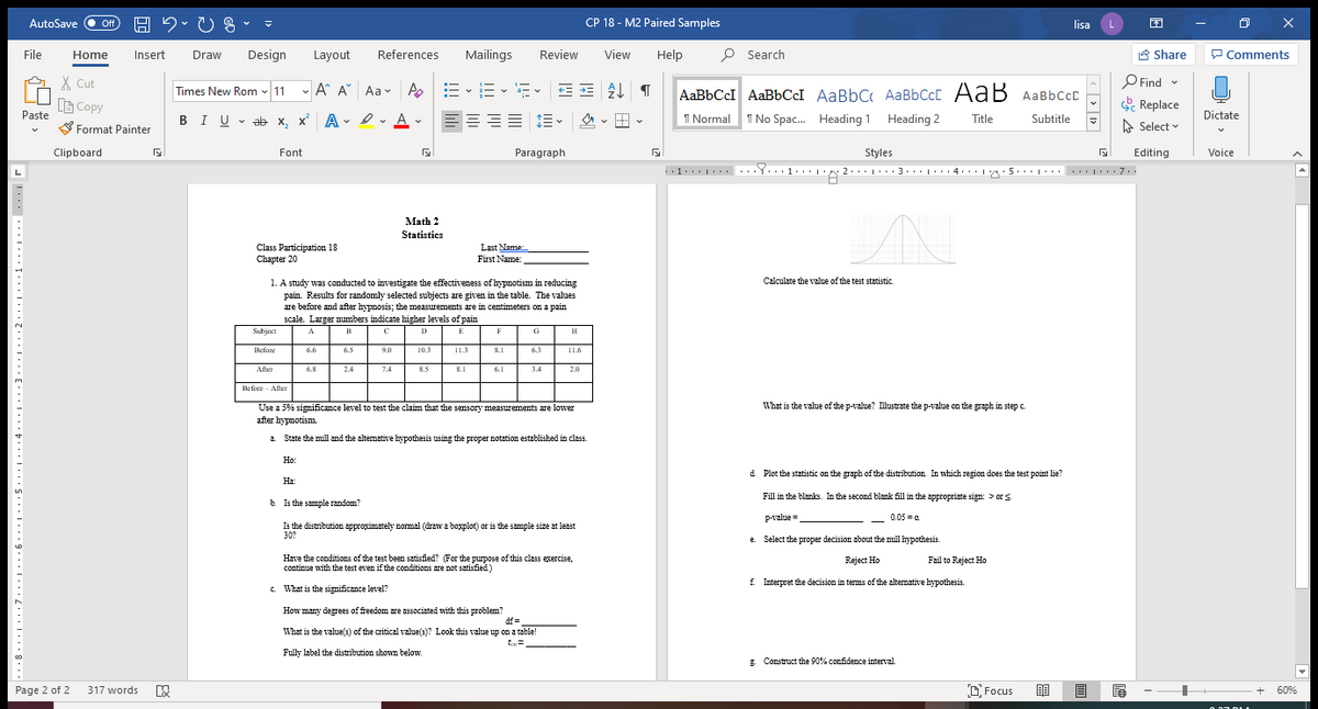 AutoSave O off
CP 18 - M2 Paired Samples
lisa
File
Design
References
Mailings
Review
View
Help
P Search
A Share
P Comments
Home
Insert
Draw
Layout
X Cut
A E -E - E -
P Find
Times New Rom - 11 - A A Aa v
AaBbCcI AaBbCcI
AaBbC AaBbCcC AaB AaBbCcC
LG Copy
Paste
Replace
==== 1E- 2 - -
I Normal
Dictate
BIU v ab x, x' A- 2 A - E
I No Spac.
Heading 1 Heading 2
Title
Subtitle
S Format Painter
A Select -
Clipboard
Font
Paragraph
Styles
Editing
Voice
L
5...|
..| 7
Math 2
Statistics
Class Participation 18
Chapter 20
Last Name
First Name:
Calculate the value of the test statistic
1. A study was conducted to investigate the effectiveness of hypnotism in reducing
pain. Results for randomly selected subjects are given in the table. The values
are before and after hypnosis; the measurements are in centimeters on a pain
scale. Larger numbers indicate higher levels of pain
Subject
D
E
G
A
B
F
Before
6.6
6.5
9.0
10.3
11.3
8.1
6.3
11.6
After
6.8
2.4
7.4
8.5
8.1
6.1
3.4
2.0
Before - After
Use a 5% significance level to test the claim that the sensory measurements are lowes
What is the value of the p-value? Illustrate the p-value on the graph in step c.
after hypnotism.
1. State the mill and the altemative hypothesis using the proper notation established in class.
Но:
d Plot the statistic on the graph of the distrībution In which region does the test point lie?
На
Fill in the blanks. In the second blank fill in the appropriate sign: > or s
b. Is the sample random?
p-value=
- 0.05 =a
Is the distrībution approximately nomal (draw a boxplot) or is the sample size at least
30?
e. Select the proper decision zbout the mull hypothesis.
Have the conditions of the test been satisfied? (For the purpo0se of this class exercise,
contirue with the test even if the conditions are not satisfied)
Reject Ho
Fail to Reject Ho
f Interpret the decision in terms of the altemative hypothesis.
c. What is the significance level?
How many degrees of freedom are associated with this problem?
df =
What is the value(3) of the critical value(3)? Look this value up on a table!
ta=
Fully label the distribution shown below.
g Construct the 90% confidence interval.
Page 2 of 2
317 words
O Focus
60%
