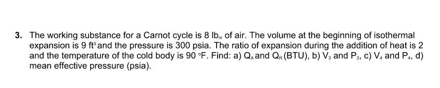 3. The working substance for a Carnot cycle is 8 Ib, of air. The volume at the beginning of isothermal
expansion is 9 ftand the pressure is 300 psia. The ratio of expansion during the addition of heat is 2
and the temperature of the cold body is 90 °F. Find: a) Q, and Qr (BTU), b) V, and Ps, c) V, and P4, d)
mean effective pressure (psia).
