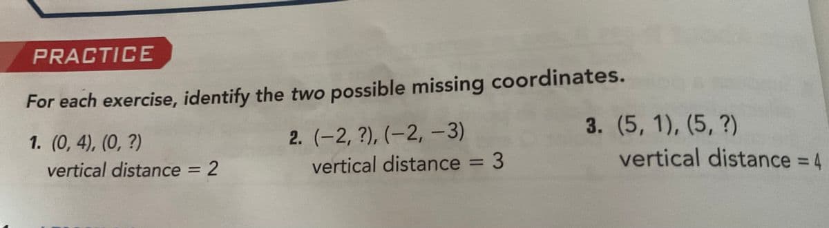 PRACTICE
For each exercise, identify the two possible missing coordinates.
1. (0, 4), (0, ?)
vertical distance = 2
2. (-2, ?), (-2, -3)
vertical distance = 3
3. (5, 1), (5, ?)
vertical distance = 4