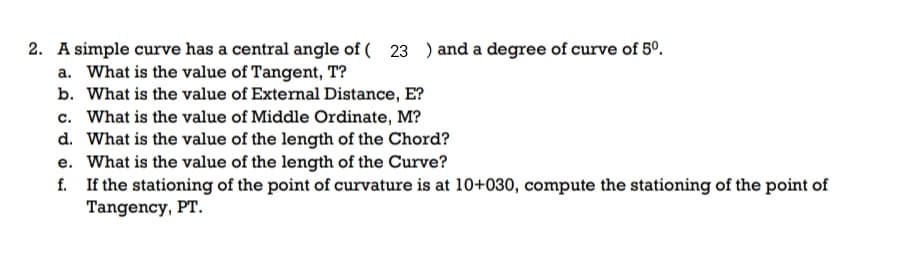 2. A simple curve has a central angle of ( 23 ) and a degree of curve of 5°.
a. What is the value of Tangent, T?
b. What is the value of External Distance, E?
c. What is the value of Middle Ordinate, M?
d. What is the value of the length of the Chord?
e. What is the value of the length of the Curve?
f. If the stationing of the point of curvature is at 10+030, compute the stationing of the point of
Tangency, PT.
