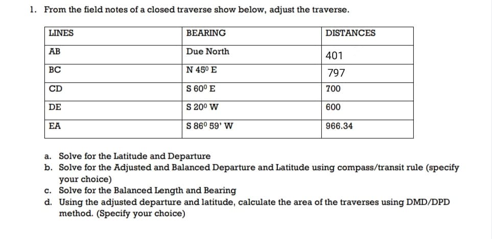 1. From the field notes of a closed traverse show below, adjust the traverse.
LINES
BEARING
DISTANCES
AB
Due North
401
ВС
N 45° E
797
CD
S 60° E
700
DE
S 200 W
600
EA
S 86° 59' W
966.34
a. Solve for the Latitude and Departure
b. Solve for the Adjusted and Balanced Departure and Latitude using compass/transit rule (specify
your choice)
c. Solve for the Balanced Length and Bearing
d. Using the adjusted departure and latitude, calculate the area of the traverses using DMD/DPD
method. (Specify your choice)
