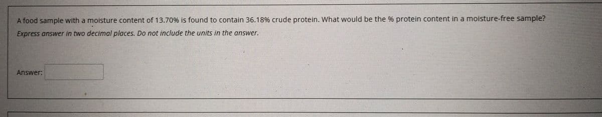 A food sample with a moisture content of 13.70% is found to contain 36.18% crude protein. What would be the % protein content in a moisture-free sample?
Express answer in two decimal places. Do not include the units in the answer.
Answer:
