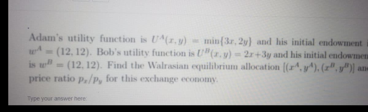 Adam's utility function is U^(r.y) =
= (12,12). Bob's utility funetion is U"(r. u) = 2r+3y and his initial endowmen
is w= (12, 12). Find the Walrasian equilibrium allocation [(r, y^), (r", y")) ane
min{3r, 2y} and his initial endowment
price ratio px/Py
for this exchange economy.
Type your answer here:
