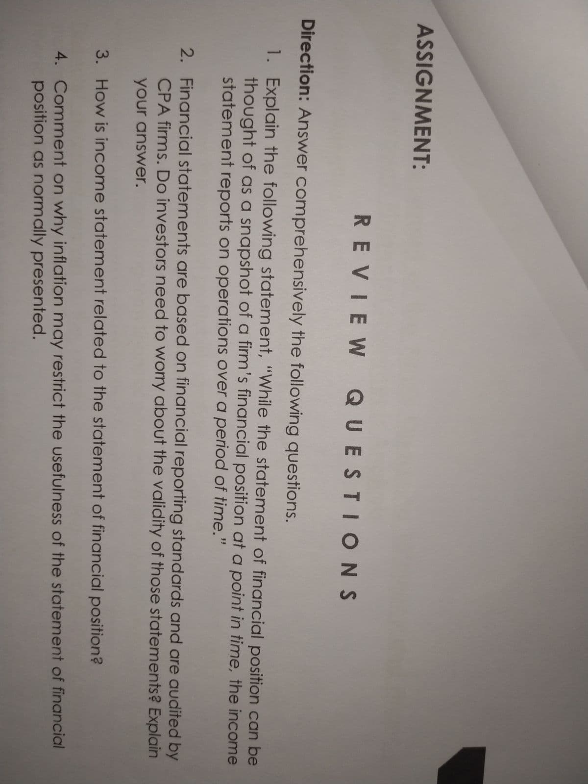 ASSIGNMENT:
REVIEW QUESTIONS
Direction: Answer comprehensively the following questions.
1. Explain the following statement, "While the statement of financial position can be
thought of as a snapshot of a firm's financial position at a point in time, the income
statement reports on operations over a period of time."
2. Financial statements are based on financial reporting standards and are audited by
CPA firms. Do investors need to worry about the validity of those statements? Explain
your answer.
3. How is income statement related to the statement of financial position?
4. Comment on why inflation may restrict the usefulness of the statement of financial
position as normally presented.
