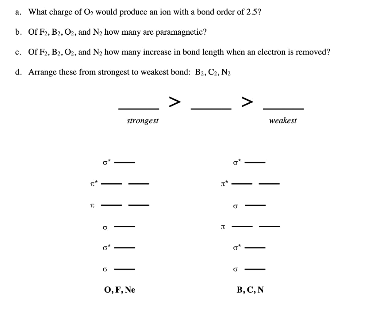 a. What charge of O2 would produce an ion with a bond order of 2.5?
b. Of F2, B2, O2, and N2 how many are paramagnetic?
c. Of F2, B2, O2, and N2 how many increase in bond length when an electron is removed?
d. Arrange these from strongest to weakest bond: B2, C2, N2
π*
Π
b
9
σ
strongest
O, F, Ne
བུ
π*
π
b
σ*
σ
weakest
B, C, N