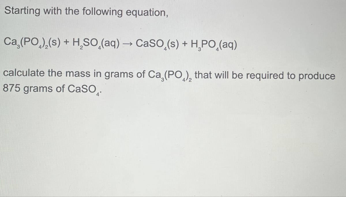 Starting with the following equation,
Ca (PO)2(s) + H2SOд(aq) → CaSO(s) + HРО(aq)
-
calculate the mass in grams of Ca (PO), that will be required to produce
875 grams of CaSO.