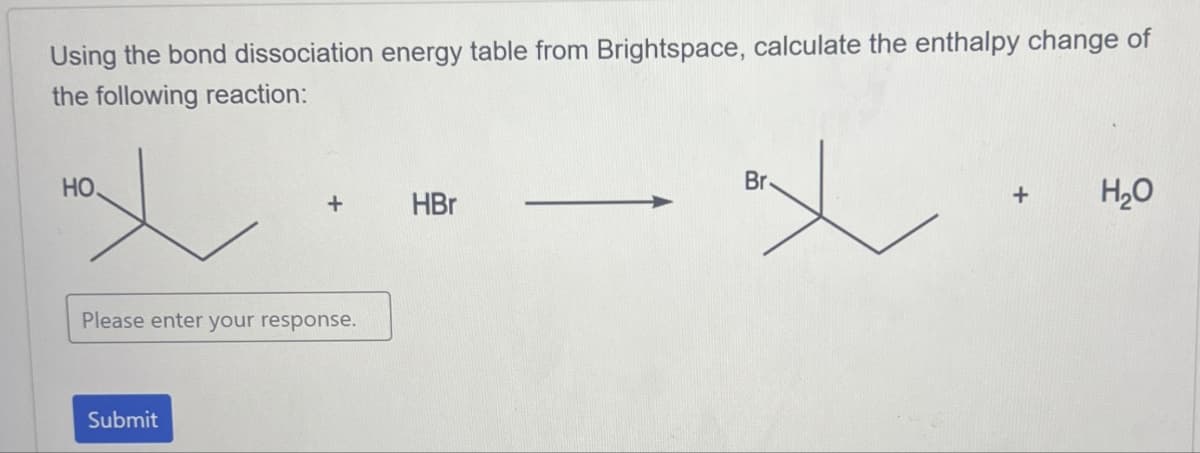 Using the bond dissociation energy table from Brightspace, calculate the enthalpy change of
the following reaction:
HO.
+
HBr
Please enter your response.
Submit
Br
+
H₂O