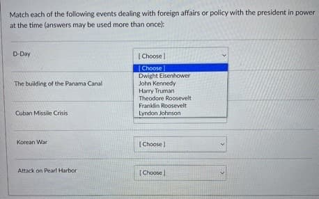 Match each of the following events dealing with foreign affairs or policy with the president in power
at the time (answers may be used more than once):
D-Day
The building of the Panama Canal
Cuban Missile Crisis
Korean War
Attack on Pearl Harbor
[Choose ]
[Choose]
Dwight Eisenhower
John Kennedy
Harry Truman
Theodore Roosevelt
Franklin Roosevelt
Lyndon Johnson
[Choose ]
[Choose]
>