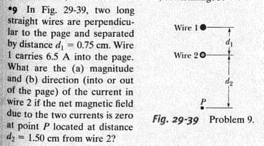 •9 In Fig. 29-39, two long
straight wires are perpendicu-
lar to the page and separated
by distance d, = 0.75 cm. Wire
1 carries 6.5 A into the page.
What are the (a) magnitude
and (b) direction (into or out
of the page) of the current in
wire 2 if the net magnetic field
due to the two currents is zero
at point P located at distance
dz = 1.50 cm from wire 2?
Wire 10
di
%3D
Wire 20-
de
Fig. 29-39 Problem 9.
