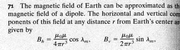 71 The magnetic field of Earth can be approximated as th
magnetic field of a dipole. The horizontal and vertical com
ponents of this field at any distance r from Earth's center ar-
given by
В,
cos Am
B,
sin Am
!!
!!
4 ar
2 nr
