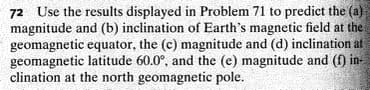 72 Use the results displayed in Problem 71 to predict the (a)
magnitude and (b) inclination of Earth's magnetic field at the
geomagnetic equator, the (c) magnitude and (d) inclination at
geomagnetic latitude 60.0°, and the (e) magnitude and (f) in-
clination at the north geomagnetic pole.
