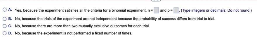 O A. Yes, because the experiment satisfies all the criteria for a binomial experiment, n=
and p=. (Type integers or decimals. Do not round.)
B. No, because the trials of the experiment are not independent because the probability of success differs from trial to trial.
OC. No, because there are more than two mutually exclusive outcomes for each trial.
D. No, because the experiment is not performed a fixed number of times.
