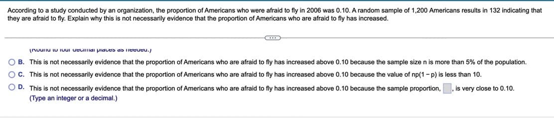 According to a study conducted by an organization, the proportion of Americans who were afraid to fly in 2006 was 0.10. A random sample of 1,200 Americans results in 132 indicating that
they are afraid to fly. Explain why this is not necessarily evidence that the proportion of Americans who are afraid to fly has increased.
(Ruuiu iU IUui ueuiai piaces as Ieeueu.)
O B. This is not necessarily evidence that the proportion of Americans who are afraid to fly has increased above 0.10 because the sample size n is more than 5% of the population.
OC. This is not necessarily evidence that the proportion of Americans who are afraid to fly has increased above 0.10 because the value of np(1 - p) is less than 10.
O D. This is not necessarily evidence that the proportion of Americans who are afraid to fly has increased above 0.10 because the sample proportion,
is very close to 0.10.
(Type an integer or a decimal.)
