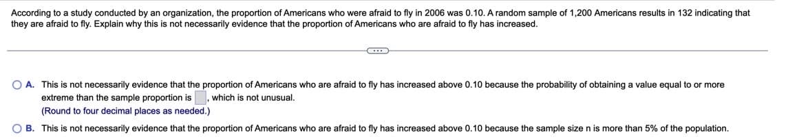 According to a study conducted by an organization, the proportion of Americans who were afraid to fly in 2006 was 0.10. A random sample of 1,200 Americans results in 132 indicating that
they are afraid to fly. Explain why this is not necessarily evidence that the proportion of Americans who are afraid to fly has increased.
O A. This is not necessarily evidence that the proportion of Americans who are afraid to fly has increased above 0.10 because the probability of obtaining a value equal to or more
extreme than the sample proportion is , which is not unusual.
(Round to four decimal places as needed.)
O B. This is not necessarily evidence that the proportion of Americans who are afraid to fly has increased above 0.10 because the sample size n is more than 5% of the population.
