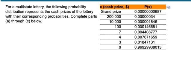 For a multistate lottery, the following probability
distribution represents the cash prizes of the lottery
with their corresponding probabilities. Complete parts
(a) through (c) below.
x (cash prize, $)
Grand prize
200,000
10,000
P(x)
0.00000000687
0.00000034
0.000001846
100
0.000146681
0.004408777
0.007671659
0.01847131
0.96929938013
4
