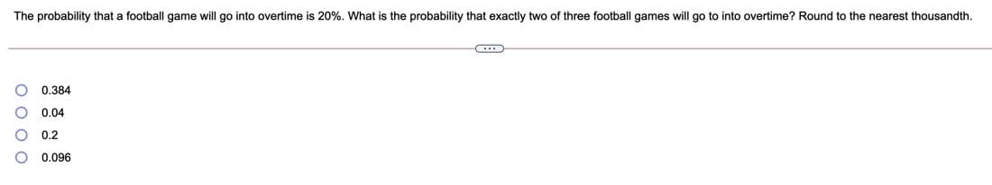 The probability that a football game will go into overtime is 20%. What is the probability that exactly two of three football games will go to into overtime? Round to the nearest thousandth.
0.384
0.04
0.2
0.096
o o o o
