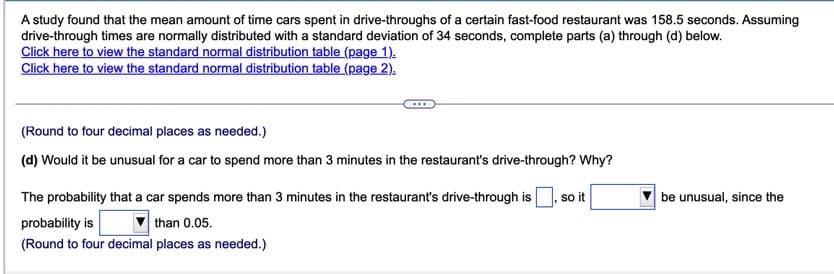 A study found that the mean amount of time cars spent in drive-throughs of a certain fast-food restaurant was 158.5 seconds. Assuming
drive-through times are normally distributed with a standard deviation of 34 seconds, complete parts (a) through (d) below.
Click here to view the standard normal distribution table (page 1).
Click here to view the standard normal distribution table (page 2).
(Round to four decimal places as needed.)
(d) Would it be unusual for a car to spend more than 3 minutes in the restaurant's drive-through? Why?
The probability that a car spends more than 3 minutes in the restaurant's drive-through is
s it
be unusual, since the
probability is
than 0.05.
(Round to four decimal places as needed.)
