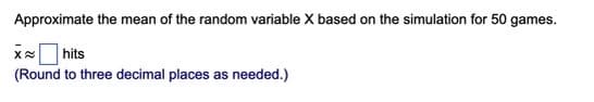 Approximate the mean of the random variable X based on the simulation for 50 games.
x hits
(Round to three decimal places as needed.)
