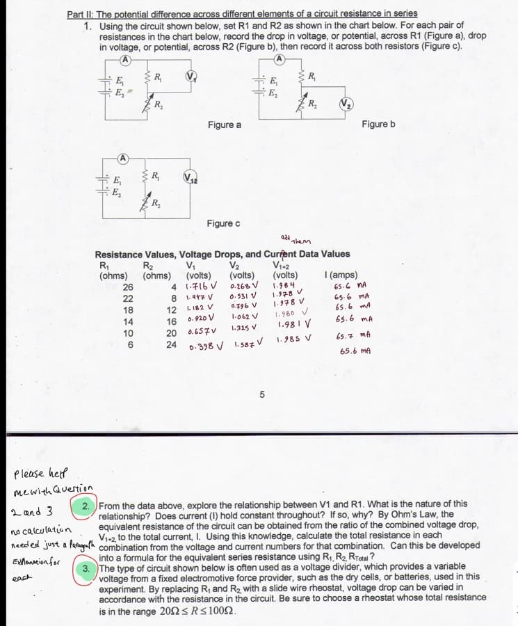 Part II: The potential difference across different elements of a circuit resistance in series
1. Using the circuit shown below, set R1 and R2 as shown in the chart below. For each pair of
resistances in the chart below, record the drop in voltage, or potential, across R1 (Figure a), drop
in voltage, or potential, across R2 (Figure b), then record it across both resistors (Figure c).
R,
R,
E,
E,
R,
Figure a
Figure b
R,
E,
E,
R,
Figure c
them
Resistance Values, Voltage Drops, and Curfent Data Values
R,
(ohms) (ohms)
R2
V,
(volts)
4 1-716 V
1.47 V
V2
(volts)
0.268 V
V12
(volts)
| (amps)
26
1.984
1.978 V
65.6 MA
22
0.531 V
65.6 MA
18
1-978 V
12
0.920 V
L.182 V
0796 V
65.6 mA
1.980 V
1.981 V
14
16
1.062 V
65.6 mA
10
20
0.657V
1.325 V
24
1.985 V
65.7 mA
0- 398 V 1. 587 V
65.6 mA
please help
mewith Question
2 and 3
no calculation
needed just a faugafh combination from the voltage and current numbers for that combination. Can this be developed
2. From the data above, explore the relationship between V1 and R1. What is the nature of this
relationship? Does current (I) hold constant throughout? If so, why? By Ohm's Law, the
equivalent resistance of the circuit can be obtained from the ratio of the combined voltage drop,
Vi+2, to the total current, I. Using this knowledge, calculate the total resistance in each
into a formula for the equivalent series resistance using R1, R2 RTotal ?
3. The type of circuit shown below is often used as a voltage divider, which provides a variable
voltage from a fixed electromotive force provider, such as the dry cells, or batteries, used in this
experiment. By replacing R, and R2, with a slide wire rheostat, voltage drop can be varied in
accordance with the resistance in the circuit. Be sure to choose a rheostat whose total resistance
Exlanacion for
each
is in the range 20n SRS1002.
