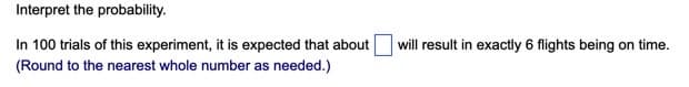 Interpret the probability.
In 100 trials of this experiment, it is expected that about
will result in exactly 6 flights being on time.
(Round to the nearest whole number as needed.)
