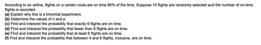 According to an airline, flights on a certain route are on time 80% of the time. Suppose 10 flights are randomly selected and the number of on-time
flights is recorded.
(a) Explain why this is a binomial experiment.
(b) Determine the values of n and p.
(c) Find and interpret the probability that exactly 6 flights are on time.
(d) Find and interpret the probability that fewer than 6 flights are on time.
(e) Find and interpret the probability that at least 6 flights are on time.
(f) Find and interpret the probability that between 4 and 6 flights, inclusive, are on time.
