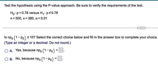 Test the hypothesis using the P-value approach. Be sure to verify the requirements of the test.
Ho:p= 0.78 versus H,: p#0.78
n= 500, x = 380, a = 0.01
Is npo (1-Po) 2 10? Select the correct choice below and fill in the answer box to complete your choice.
(Type an integer or a decimal. Do not round.)
O A. Yes, because npo (1- Po) =|
B. No, because nPo (1- Po) =
