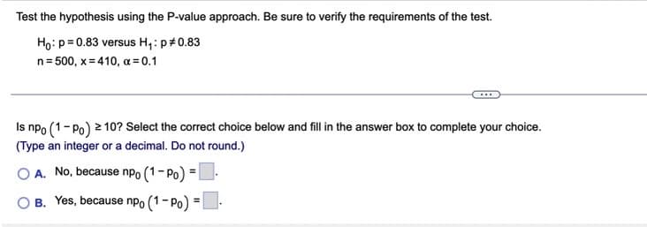 Test the hypothesis using the P-value approach. Be sure to verify the requirements of the test.
Ho: p= 0.83 versus H,: p+0.83
n= 500, x = 410, a = 0.1
Is npo (1-Po) 2 10? Select the correct choice below and fill in the answer box to complete your choice.
(Type an integer or a decimal. Do not round.)
O A. No, because npo (1- Po) =.
%3D
O B. Yes, because npo (1- Po) =-
%3D
