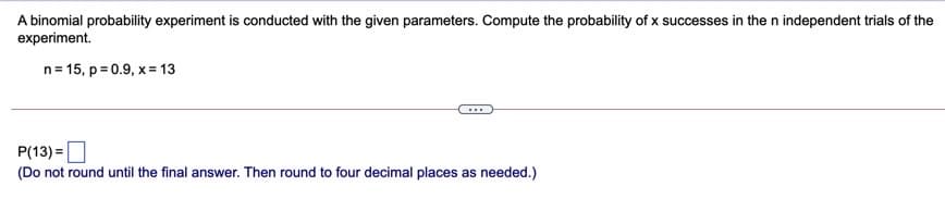 A binomial probability experiment is conducted with the given parameters. Compute the probability of x successes in the n independent trials of the
experiment.
n= 15, p = 0.9, x = 13
P(13) =D
(Do not round until the final answer. Then round to four decimal places as needed.)
