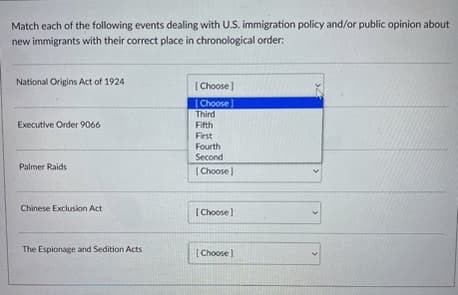 Match each of the following events dealing with U.S. immigration policy and/or public opinion about
new immigrants with their correct place in chronological order:
National Origins Act of 1924
Executive Order 9066
Palmer Raids
Chinese Exclusion Act
The Espionage and Sedition Acts
[Choose]
[Choose]
Third
Fifth
First
Fourth
Second
[Choose]
[Choose]
[Choose]
»4