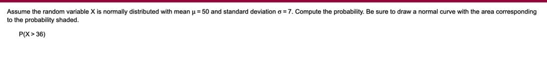 normal curve with the area corresponding
Assume the random variable X is normally distributed with mean u = 50 and standard deviation o =7. Compute the probability. Be sure to draw
to the probability shaded.
P(X> 36)
