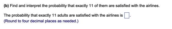 (b) Find and interpret the probability that exactly 11 of them are satisfied with the airlines.
The probability that exactly 11 adults are satisfied with the airlines is.
(Round to four decimal places as needed.)
