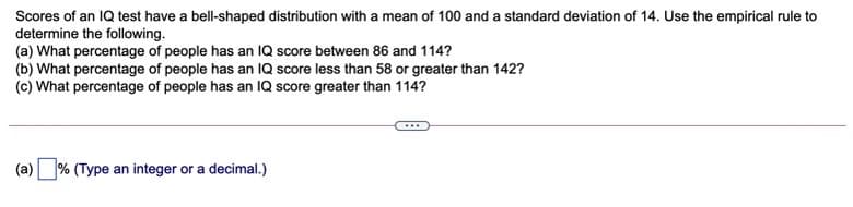 Scores of an IQ test have a bell-shaped distribution with a mean of 100 and a standard deviation of 14. Use the empirical rule to
determine the following.
(a) What percentage of people has an IQ score between 86 and 114?
(b) What percentage of people has an IQ score less than 58 or greater than 142?
(c) What percentage of people has an IQ score greater than 114?
(a)
% (Type an integer or a decimal.)
