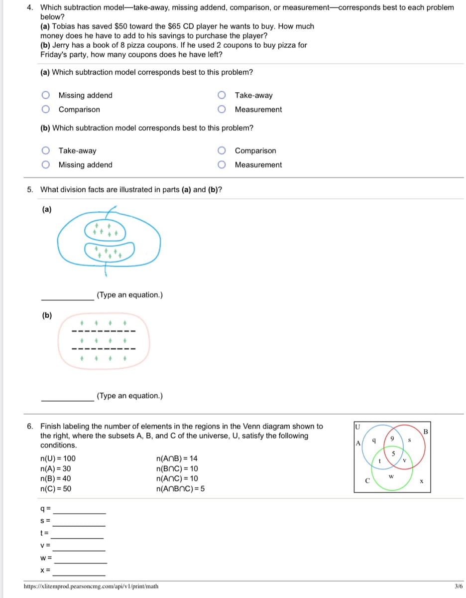 4. Which subtraction model-take-away, missing addend, comparison, or measurement-corresponds best to each problem
below?
(a) Tobias has saved $50 toward the $65 CD player he wants to buy. How much
money does he have to add to his savings to purchase the player?
(b) Jerry has a book of 8 pizza coupons. If he used 2 coupons to buy pizza for
Friday's party, how many coupons does he have left?
(a) Which subtraction model corresponds best to this problem?
O Missing addend
Take-away
Comparison
Measurement
(b) Which subtraction model corresponds best to this problem?
Take-away
Comparison
Missing addend
Measurement
5. What division facts are illustrated in parts (a) and (b)?
(a)
(Type an equation.)
(b)
(Type an equation.)
6. Finish labeling the number of elements in the regions in the Venn diagram shown to
the right, where the subsets A,
conditions.
U
and C of the universe, U, satisfy
following
9
A
5
n(U) = 100
n(A) = 30
n(B) = 40
n(C) = 50
n(ANB) = 14
n(BNC) = 10
n(AnC) = 10
n(ANBNC) = 5
q =
S =
t =
V =
W =
X =
https://xlitemprod.pearsonemg.com/api/v1/print/math
3/6
