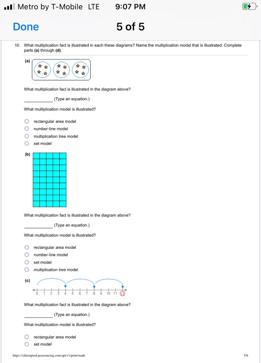 ll Metro by T-Mobile LTE
9:07 PM
Done
5 of 5
10. What multiplication fact is illustrated in each these diagrams? Name the multiplication model that is illustrated. Complete
parts (a) through (d).
(а)
* *
* *
What multiplication fact is illustrated in the diagram above?
(Type an equation.)
What multiplication model is illustrated?
rectangular area model
number-line model
multiplication tree model
set model
(b)
What multiplication fact is illustrated in the diagram above?
(Type an equation.)
What multiplication model is illustrated?
rectangular area model
number-line model
set model
multiplication tree model
(c)
10 11 2
What multiplication fact is illustrated in the diagram above?
(Type an equation.)
What multiplication model is illustrated?
rectangular area model
set model
https://xlitemprod.pearsoncmg.com/api/v1/print/math
5/6
