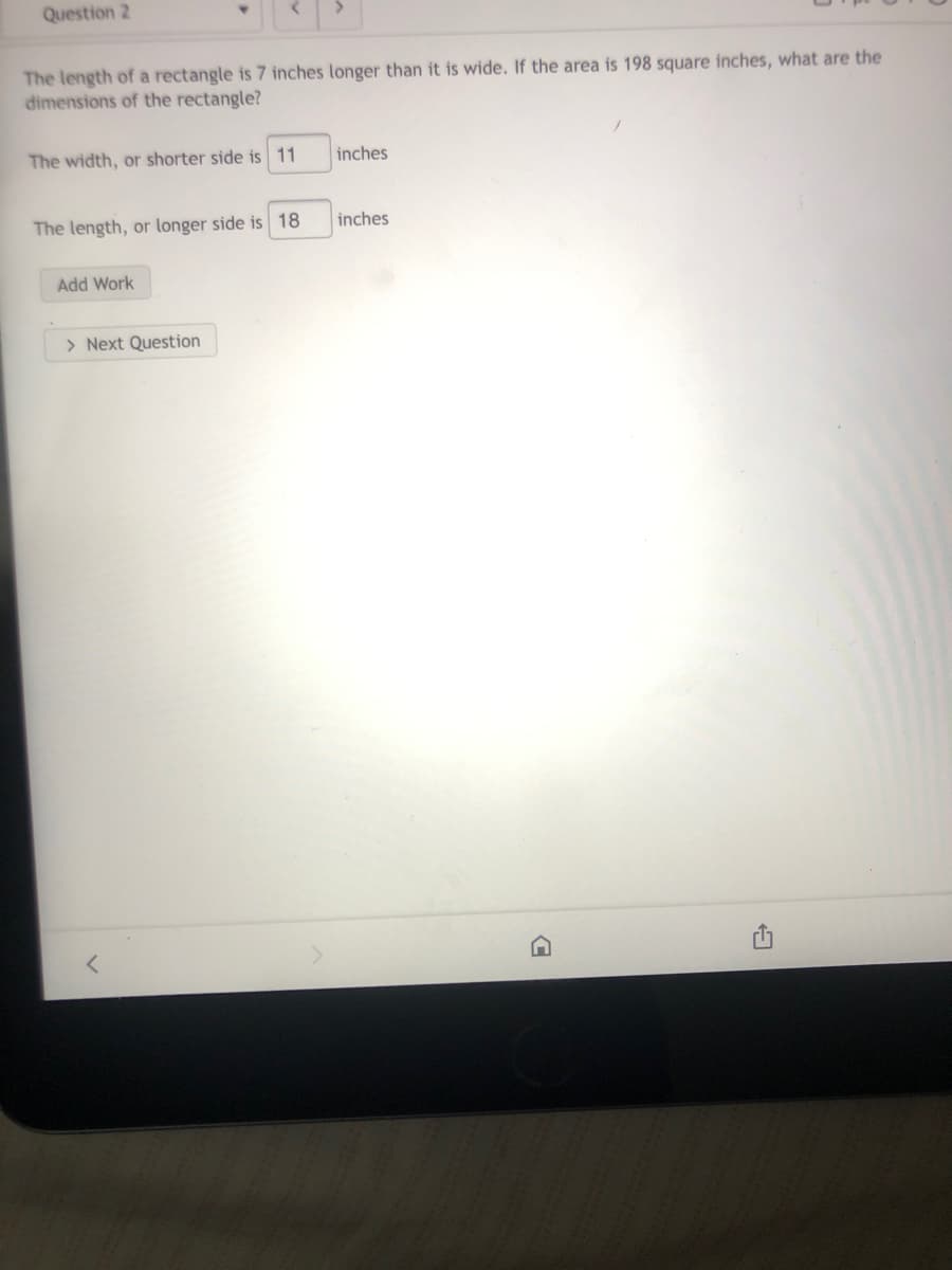 Question 2
The length of a rectangle is 7 inches longer than it is wide. If the area is 198 square inches, what are the
dimensions of the rectangle?
The width, or shorter side is 11
inches
The length, or longer side is 18
inches
Add Work
> Next Question
