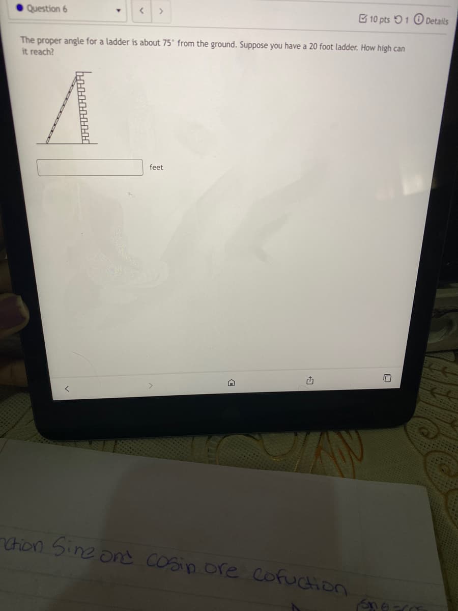 Question 6
B 10 pts 51 O Details
The proper angle for a ladder is about 75° from the ground. Suppose you have a 20 foot ladder. How high can
it reach?
feet
Chon Sine ond COsin ore cofuction
