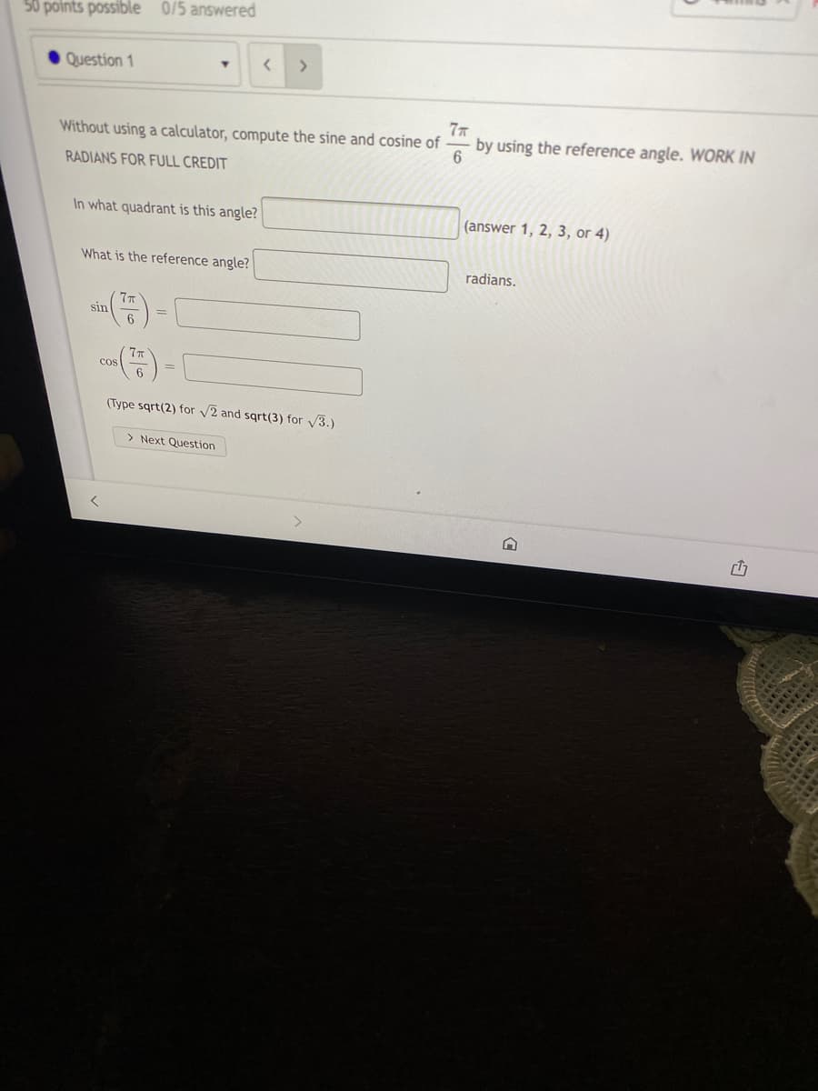 50 points possible 0/5 answered
Question 1
Without using a calculator, compute the sine and cosine of
77
by using the reference angle. WORK IN
RADIANS FOR FULL CREDIT
In what quadrant is this angle?
(answer 1, 2, 3, or 4)
What is the reference angle?
radians.
sin
Cos
6.
(Type sqrt(2) for v2 and sqrt(3) for V3.)
> Next Question
