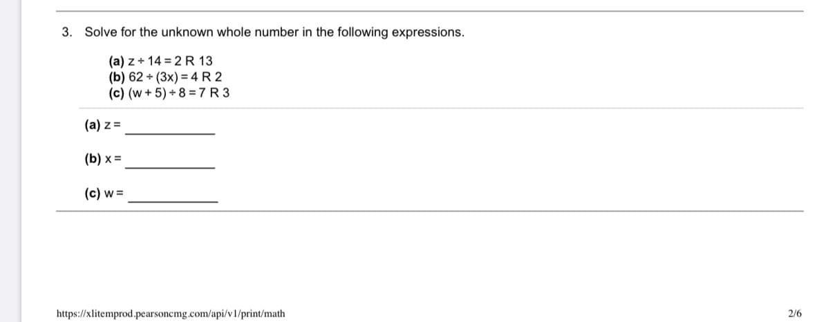 **Problem 3: Solving for Unknown Whole Numbers**

Solve for the unknown whole number in the following expressions.

**(a)** \( z + 14 = 2 \, R \, 13 \)

**(b)** \( 62 \div (3x) = 4 \, R \, 2 \)

**(c)** \( (w + 5) + 8 = 7 \, R \, 3 \)

---

**(a) \( z = \) ________________**

**(b) \( x = \) ________________**

**(c) \( w = \) ________________**

---

Note: The "R" represents the remainder in division expressions. 

URL: https://xlitemprod.pearsoncmg.com/api/v1/print/math

Page: 2/6