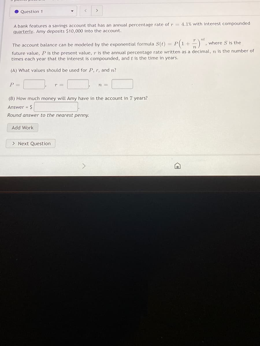 Question 1
>
A bank features a savings account that has an annual percentage rate of r = 4.1% with interest compounded
quarterly. Amy deposits $10,000 into the account.
P(1 + )",
nt
where S is the
The account balance can be modeled by the exponential formula S(t) = P
future value, P is the present value, r is the annual percentage rate written as a decimal, n is the number of
times each year that the interest is compounded, and t is the time in years.
(A) What values should be used for P, r, and n?
P =
n =
(B) How much money will Amy have in the account in 7 years?
Answer = $
Round answer to the nearest penny.
Add Work
> Next Question
