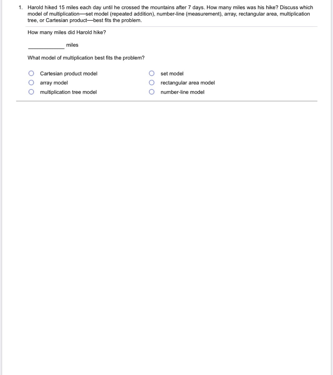 1. Harold hiked 15 miles each day until he crossed the mountains after 7 days. How many miles was his hike? Discuss which
model of multiplication-set model (repeated addition), number-line (measurement), array, rectangular area, multiplication
tree, or Cartesian product-best fits the problem.
How many miles did Harold hike?
miles
What model of multiplication best fits the problem?
Cartesian product model
set model
array model
rectangular area model
multiplication tree model
number-line model
