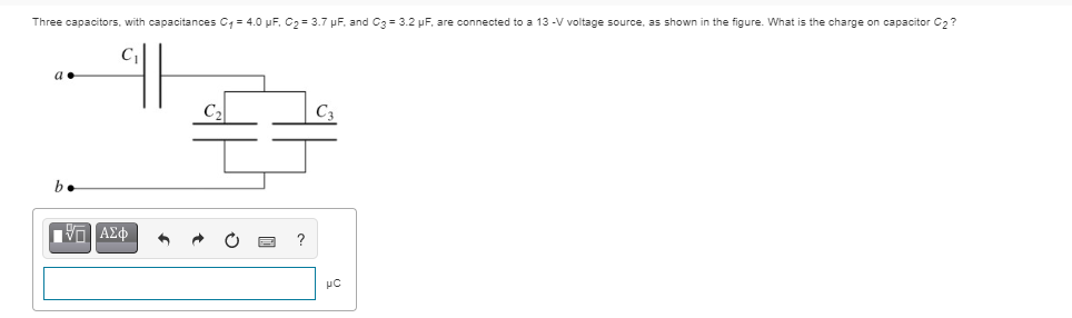 Three capacitors, with capacitances C- 4.0 pF, C2= 3.7 pF, and C3= 3.2 pF, are connected to a 13 -V voltage source, as shown in the figure. What is the charge on capacitor C2?
a
C2
b.
