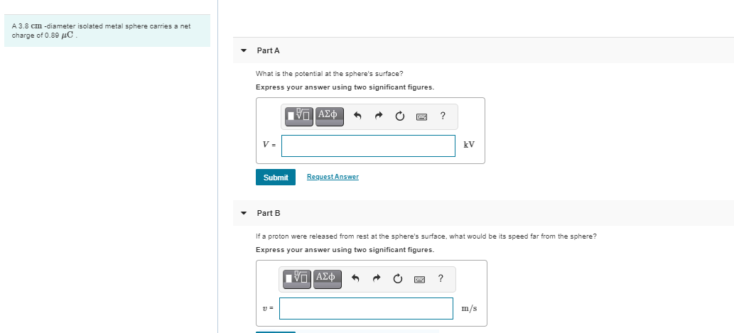 A 3.8 cm -diameter isolated metal sphere carries a net
charge of 0.80 µC
Part A
What is the potential at the sphere's surface?
Express your answer using two significant figures.
?
kV
Submit
Request Answer
Part B
If a proton were released from rest at the sphere's surface, what would be its speed far from the sphere?
Express your answer using two significant figures.
Πνη ΑΣφ
m/s

