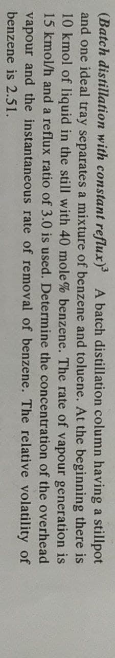 (Batch distillation with constant reflux) A batch distillation column having a stillpot
and one ideal tray separates a mixture of benzene and toluene. At the beginning there is
10 kmol of liquid in the still with 40 mole% benzene. The rate of vapour generation is
15 kmol/h and a reflux ratio of 3.0 is used. Determine the concentration of the overhead
vapour and the instantaneous rate of removal of benzene. The relative volatility of
benzene is 2.51.

